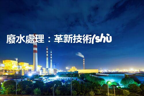 廢水處理：革新技術(shù)，拯救環(huán)境！